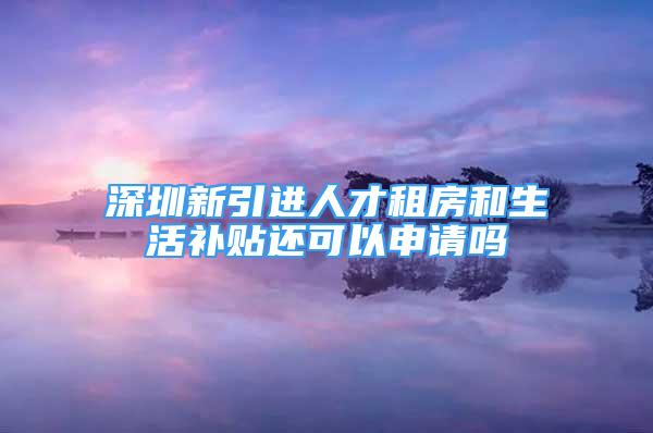 深圳新引進(jìn)人才租房和生活補(bǔ)貼還可以申請(qǐng)嗎