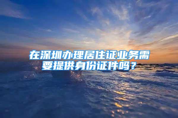 在深圳辦理居住證業(yè)務(wù)需要提供身份證件嗎？