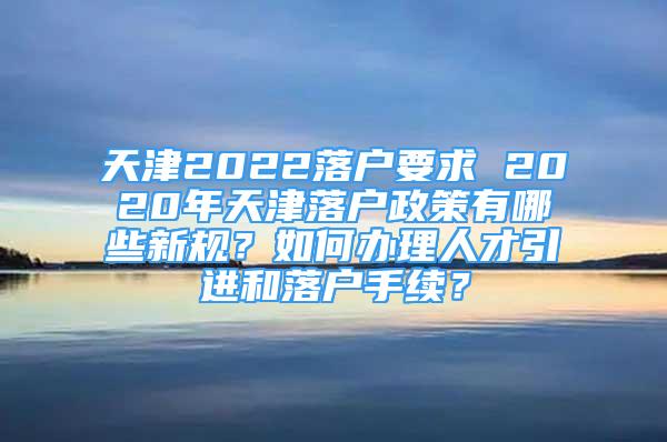 天津2022落戶要求 2020年天津落戶政策有哪些新規(guī)？如何辦理人才引進和落戶手續(xù)？