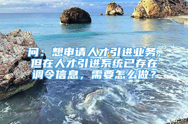 問：想申請(qǐng)人才引進(jìn)業(yè)務(wù)，但在人才引進(jìn)系統(tǒng)已存在調(diào)令信息，需要怎么做？