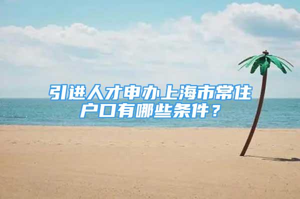 引進人才申辦上海市常住戶口有哪些條件？