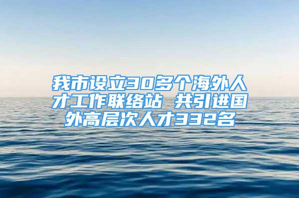 我市設(shè)立30多個(gè)海外人才工作聯(lián)絡(luò)站 共引進(jìn)國外高層次人才332名