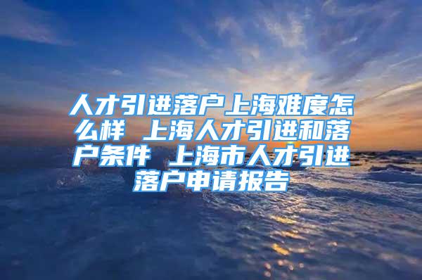 人才引進(jìn)落戶上海難度怎么樣 上海人才引進(jìn)和落戶條件 上海市人才引進(jìn)落戶申請(qǐng)報(bào)告