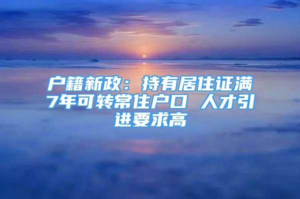 戶籍新政：持有居住證滿7年可轉(zhuǎn)常住戶口 人才引進(jìn)要求高