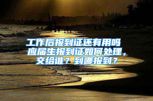 工作后報到證還有用嗎 應屆生報到證如何處理，交給誰？到哪報到？