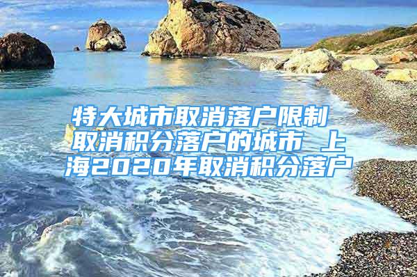 特大城市取消落戶限制 取消積分落戶的城市 上海2020年取消積分落戶