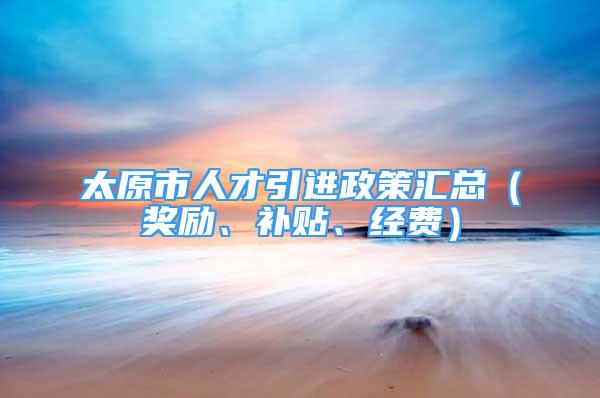 太原市人才引進政策匯總（獎勵、補貼、經費）