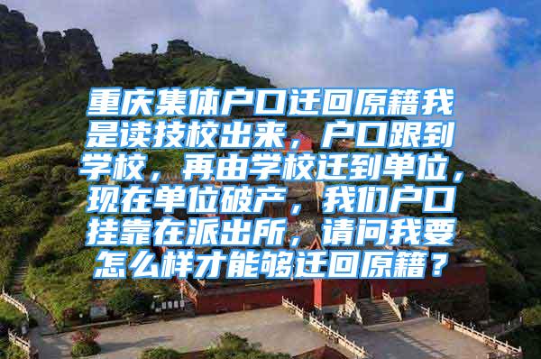 重慶集體戶口遷回原籍我是讀技校出來，戶口跟到學(xué)校，再由學(xué)校遷到單位，現(xiàn)在單位破產(chǎn)，我們戶口掛靠在派出所，請問我要怎么樣才能夠遷回原籍？