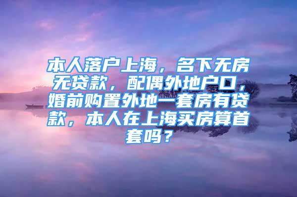 本人落戶上海，名下無房無貸款，配偶外地戶口，婚前購置外地一套房有貸款，本人在上海買房算首套嗎？