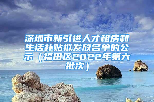 深圳市新引進(jìn)人才租房和生活補(bǔ)貼擬發(fā)放名單的公示（福田區(qū)2022年第六批次）