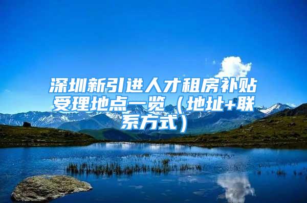 深圳新引進(jìn)人才租房補(bǔ)貼受理地點(diǎn)一覽（地址+聯(lián)系方式）