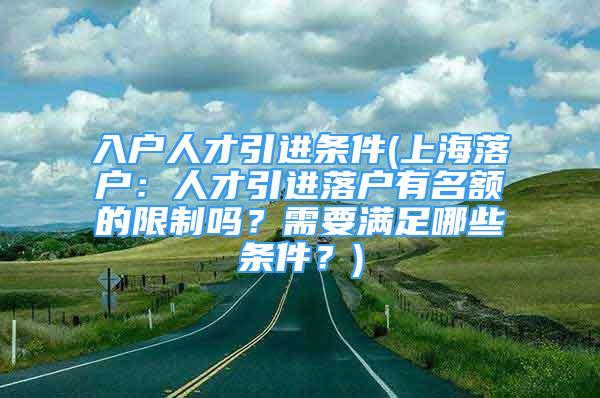 入戶人才引進(jìn)條件(上海落戶：人才引進(jìn)落戶有名額的限制嗎？需要滿足哪些條件？)