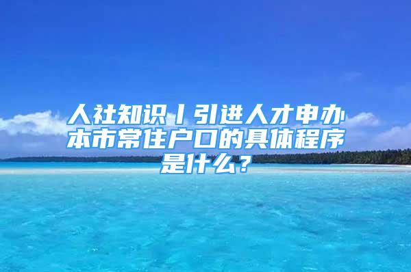 人社知識丨引進人才申辦本市常住戶口的具體程序是什么？