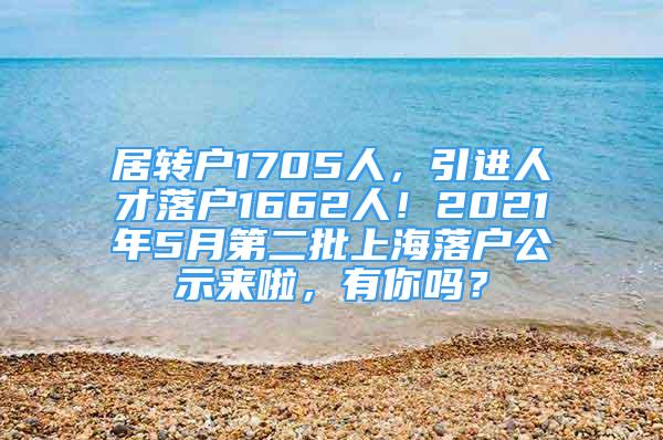 居轉(zhuǎn)戶1705人，引進人才落戶1662人！2021年5月第二批上海落戶公示來啦，有你嗎？