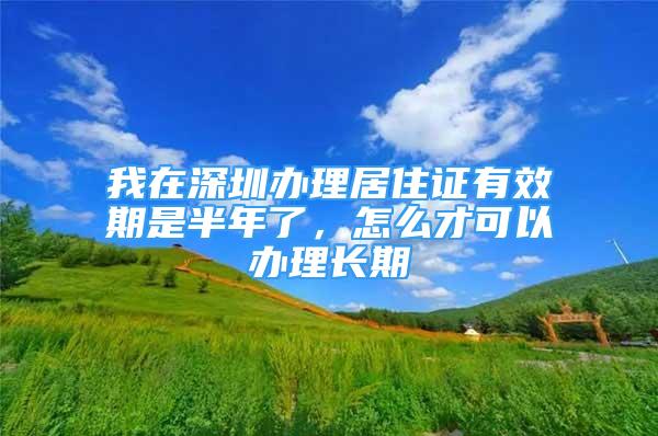 我在深圳辦理居住證有效期是半年了，怎么才可以辦理長期