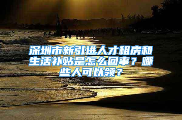 深圳市新引進(jìn)人才租房和生活補(bǔ)貼是怎么回事？哪些人可以領(lǐng)？