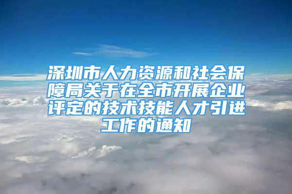 深圳市人力資源和社會(huì)保障局關(guān)于在全市開展企業(yè)評(píng)定的技術(shù)技能人才引進(jìn)工作的通知