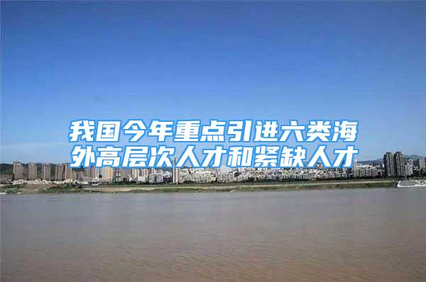 我國今年重點引進(jìn)六類海外高層次人才和緊缺人才