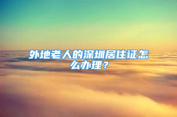 外地老人的深圳居住證怎么辦理？