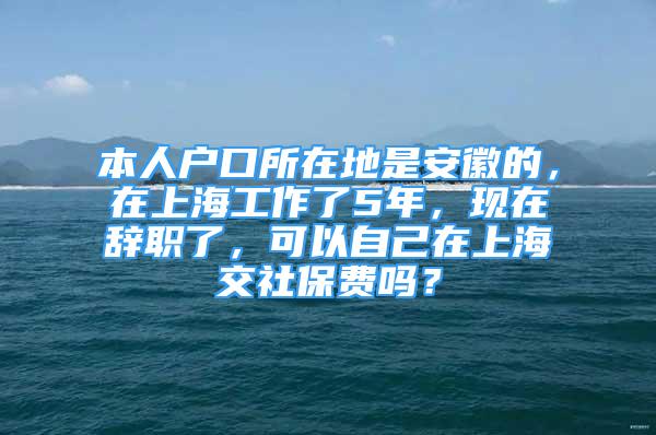 本人戶口所在地是安徽的，在上海工作了5年，現(xiàn)在辭職了，可以自己在上海交社保費嗎？