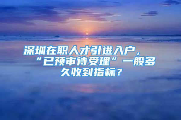 深圳在職人才引進(jìn)入戶，“已預(yù)審待受理”一般多久收到指標(biāo)？