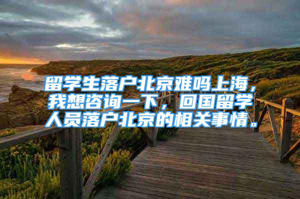 留學生落戶北京難嗎上海，我想咨詢一下，回國留學人員落戶北京的相關事情。