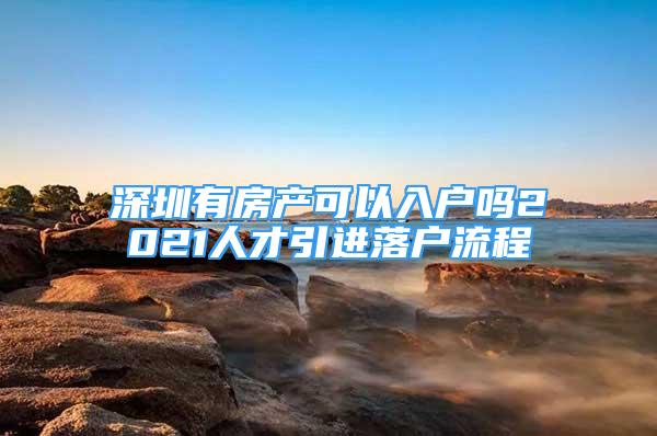 深圳有房產(chǎn)可以入戶嗎2021人才引進(jìn)落戶流程