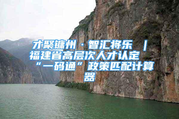 才聚鏞州·智匯將樂 ｜福建省高層次人才認(rèn)定“一碼通”政策匹配計算器