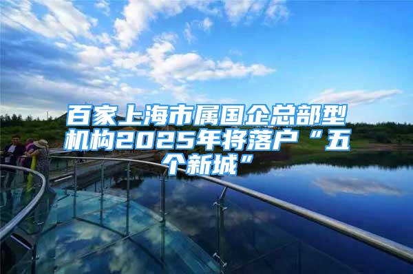 百家上海市屬國企總部型機構(gòu)2025年將落戶“五個新城”