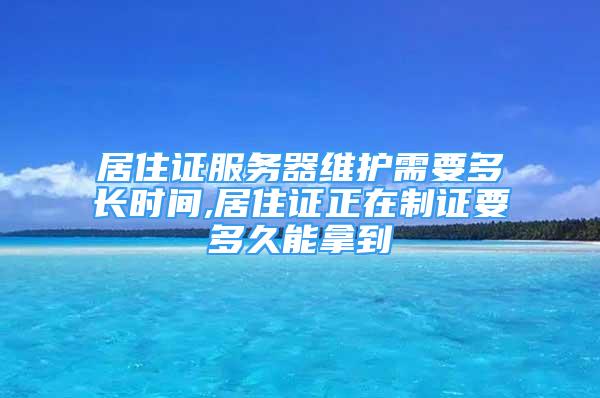 居住證服務(wù)器維護(hù)需要多長時間,居住證正在制證要多久能拿到