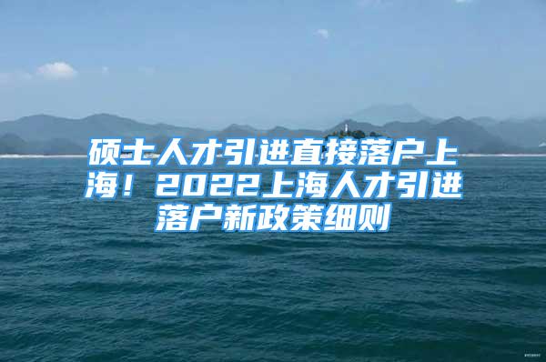 碩士人才引進直接落戶上海！2022上海人才引進落戶新政策細則