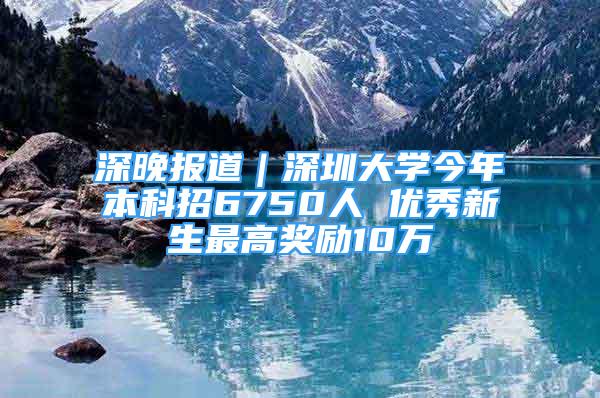 深晚報(bào)道｜深圳大學(xué)今年本科招6750人 優(yōu)秀新生最高獎(jiǎng)勵(lì)10萬(wàn)