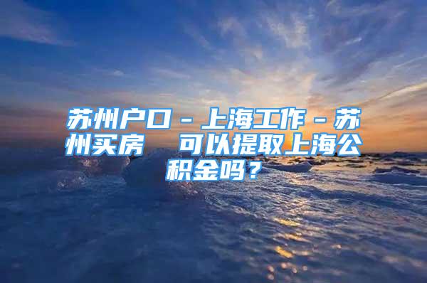 蘇州戶口－上海工作－蘇州買房  可以提取上海公積金嗎？