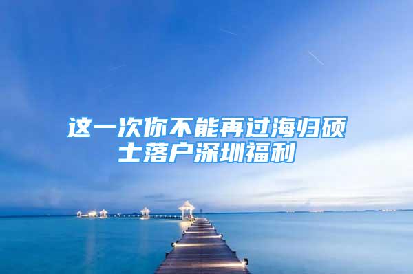 這一次你不能再過海歸碩士落戶深圳福利