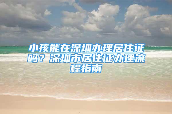 小孩能在深圳辦理居住證嗎？深圳市居住證辦理流程指南