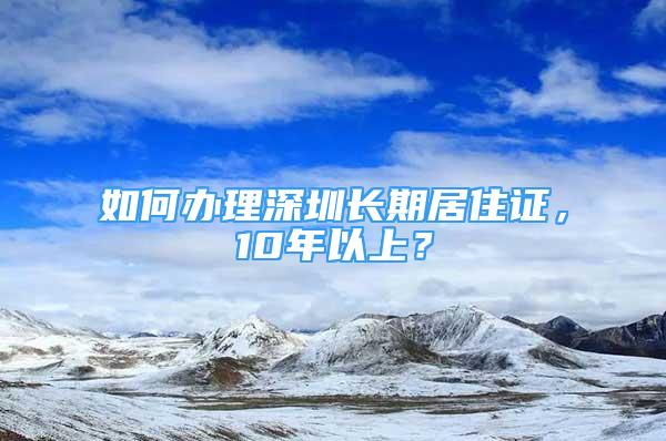 如何辦理深圳長期居住證，10年以上？