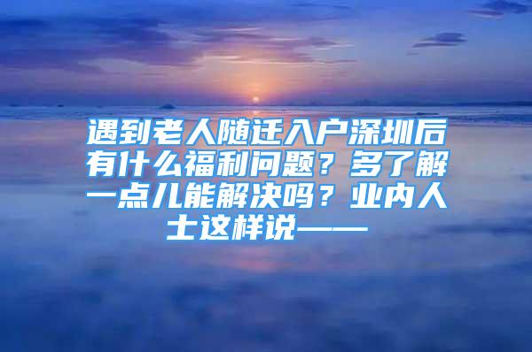 遇到老人隨遷入戶深圳后有什么福利問題？多了解一點兒能解決嗎？業(yè)內(nèi)人士這樣說——