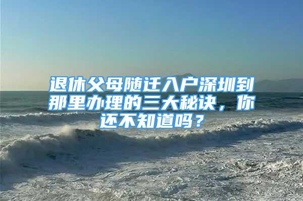 退休父母隨遷入戶深圳到那里辦理的三大秘訣，你還不知道嗎？