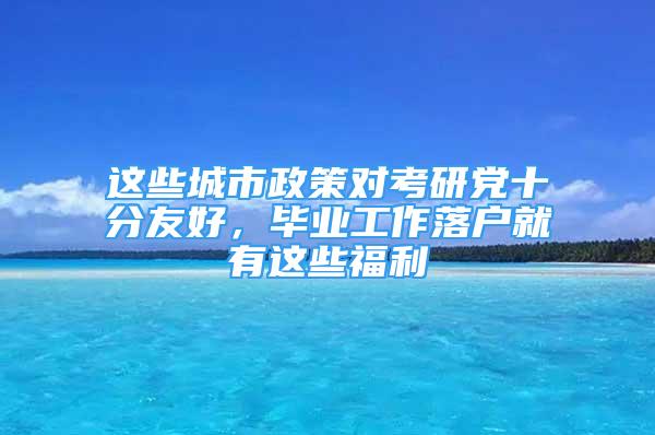 這些城市政策對考研黨十分友好，畢業(yè)工作落戶就有這些福利