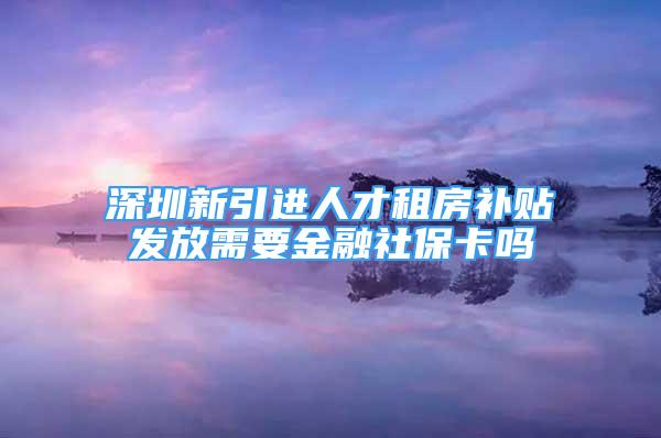 深圳新引進人才租房補貼發(fā)放需要金融社保卡嗎