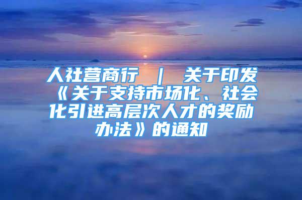 人社營(yíng)商行 ｜ 關(guān)于印發(fā)《關(guān)于支持市場(chǎng)化、社會(huì)化引進(jìn)高層次人才的獎(jiǎng)勵(lì)辦法》的通知