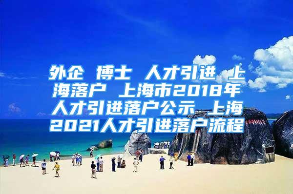 外企 博士 人才引進(jìn) 上海落戶 上海市2018年人才引進(jìn)落戶公示 上海2021人才引進(jìn)落戶流程