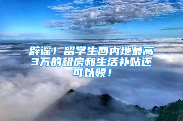 辟謠！留學(xué)生回內(nèi)地最高3萬的租房和生活補(bǔ)貼還可以領(lǐng)！