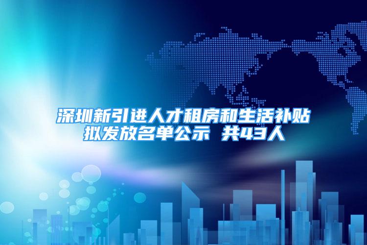 深圳新引進人才租房和生活補貼擬發(fā)放名單公示 共43人