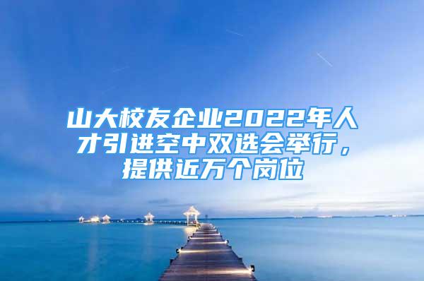 山大校友企業(yè)2022年人才引進(jìn)空中雙選會(huì)舉行，提供近萬個(gè)崗位