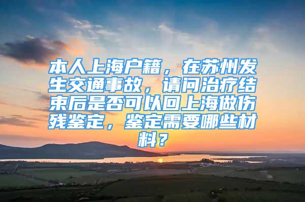 本人上海戶籍，在蘇州發(fā)生交通事故，請問治療結(jié)束后是否可以回上海做傷殘鑒定，鑒定需要哪些材料？