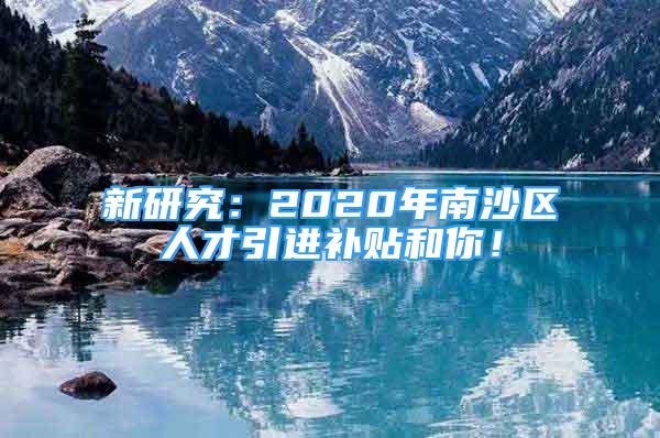 新研究：2020年南沙區(qū)人才引進(jìn)補(bǔ)貼和你！