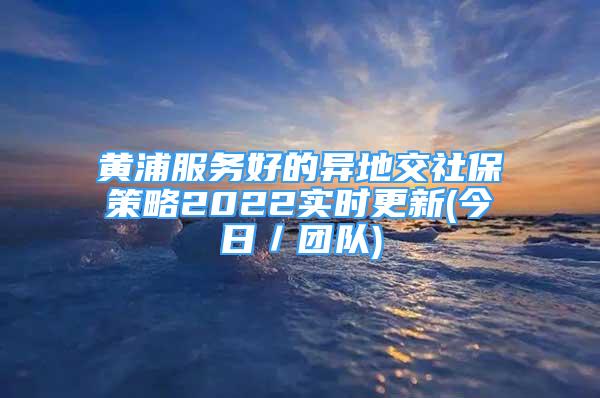 黃浦服務(wù)好的異地交社保策略2022實時更新(今日／團隊)