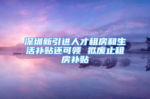 深圳新引進(jìn)人才租房和生活補(bǔ)貼還可領(lǐng) 擬廢止租房補(bǔ)貼