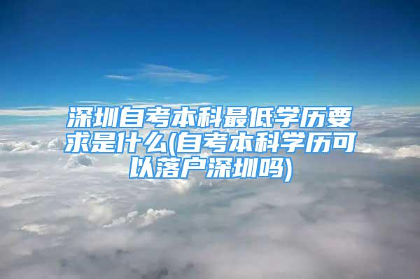 深圳自考本科最低學歷要求是什么(自考本科學歷可以落戶深圳嗎)